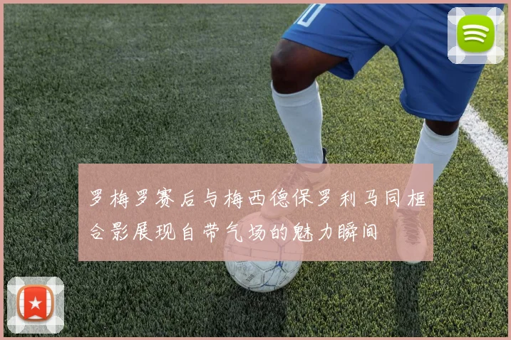 罗梅罗赛后与梅西德保罗利马同框合影展现自带气场的魅力瞬间
