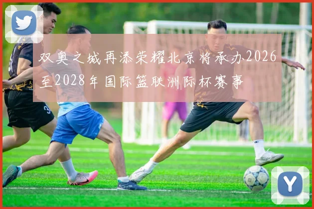 双奥之城再添荣耀北京将承办2026至2028年国际篮联洲际杯赛事