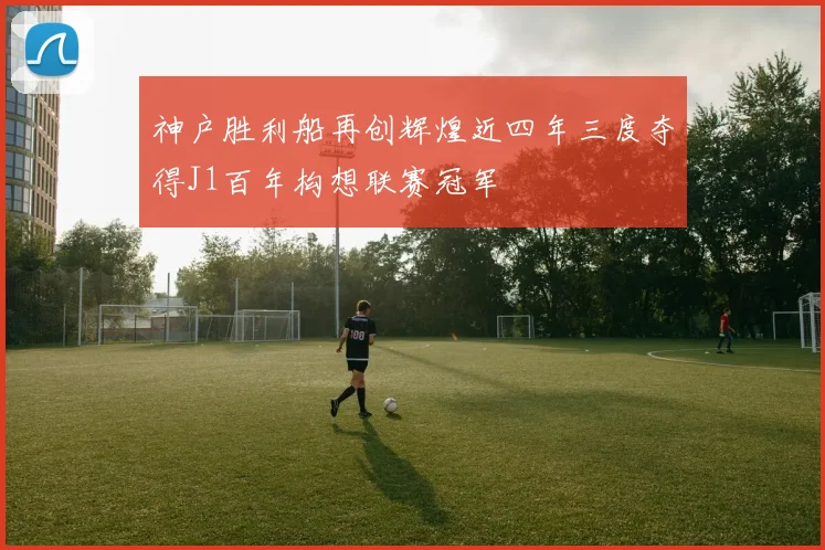 神户胜利船再创辉煌近四年三度夺得J1百年构想联赛冠军