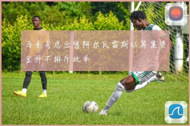 马竞考虑出售阿尔瓦雷斯以筹集资金并不排斥此举