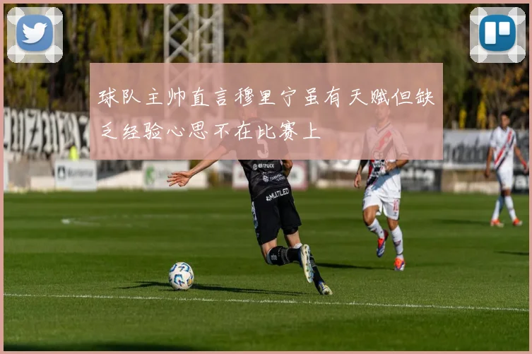 球队主帅直言穆里宁虽有天赋但缺乏经验心思不在比赛上
