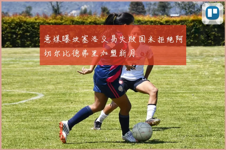 意媒曝坎塞洛交易失败国米拒绝阿切尔比德弗里加盟新月