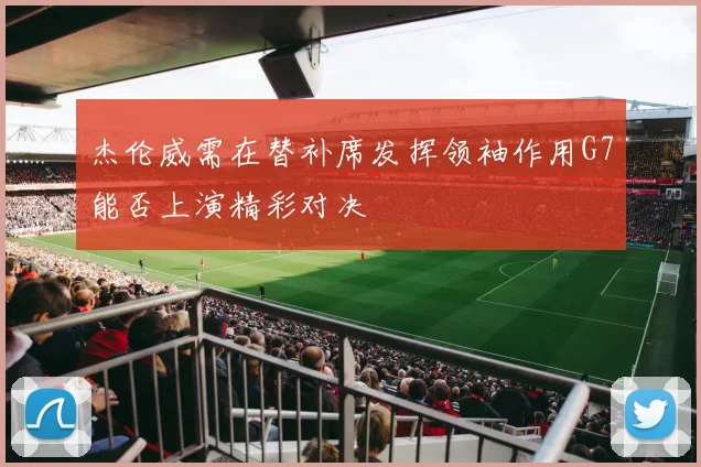 杰伦威需在替补席发挥领袖作用G7能否上演精彩对决