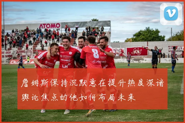 詹姆斯保持沉默意在提升热度深谙舆论焦点的他如何布局未来