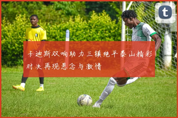 卡迪斯双响助力三镇绝平泰山精彩对决再现悬念与激情