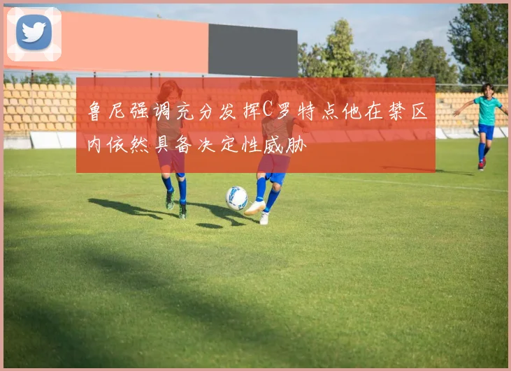 鲁尼强调充分发挥C罗特点他在禁区内依然具备决定性威胁