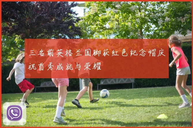 三名前英格兰国脚获红色纪念帽庆祝首秀成就与荣耀