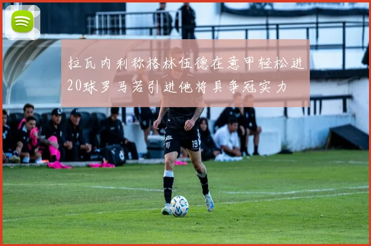 拉瓦内利称格林伍德在意甲轻松进20球罗马若引进他将具争冠实力