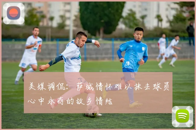 美媒调侃：萨城情怀难以抹去球员心中永存的故乡情结
