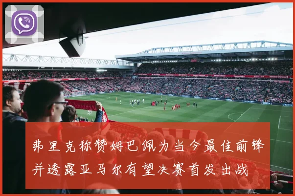 弗里克称赞姆巴佩为当今最佳前锋并透露亚马尔有望决赛首发出战