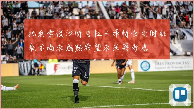 托利索谈沙特与拉卡泽特会合时机表示尚未成熟希望未来再考虑