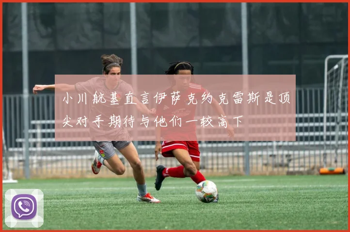 小川航基直言伊萨克约克雷斯是顶尖对手期待与他们一较高下