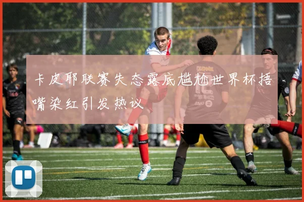 卡皮耶联赛失态露底尴尬世界杯捂嘴染红引发热议