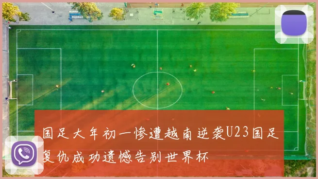 国足大年初一惨遭越南逆袭U23国足复仇成功遗憾告别世界杯