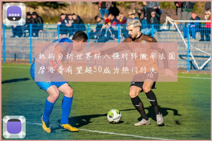 机构分析世界杯八强对阵概率法国摩洛哥有望超50成为热门对决