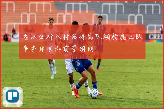 名记分析八村或将离队湖骑鹿三队争夺库明加前景明朗