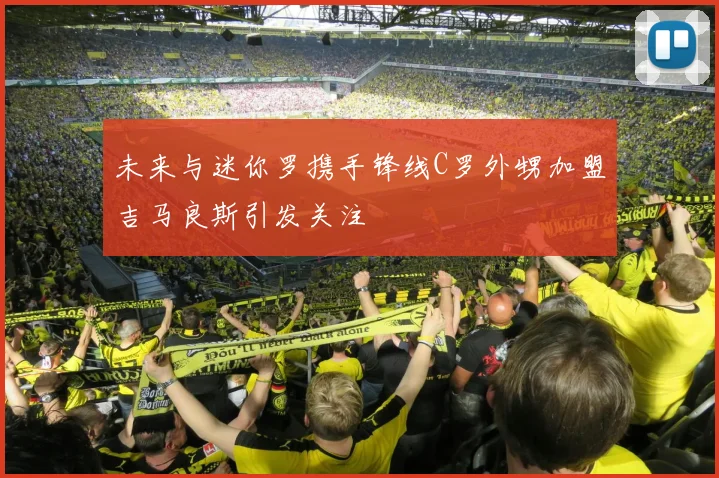 未来与迷你罗携手锋线C罗外甥加盟吉马良斯引发关注