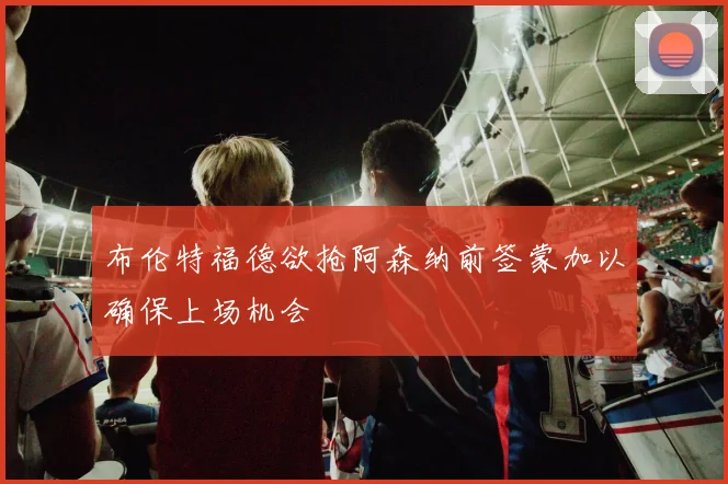 布伦特福德欲抢阿森纳前签蒙加以确保上场机会