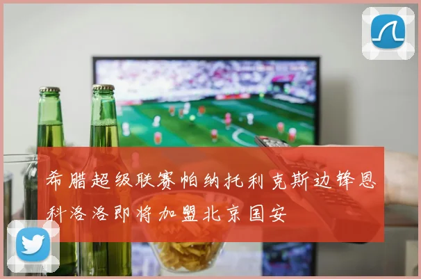 希腊超级联赛帕纳托利克斯边锋恩科洛洛即将加盟北京国安