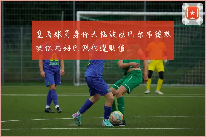 皇马球员身价大幅波动巴尔韦德跌破亿元姆巴佩也遭贬值
