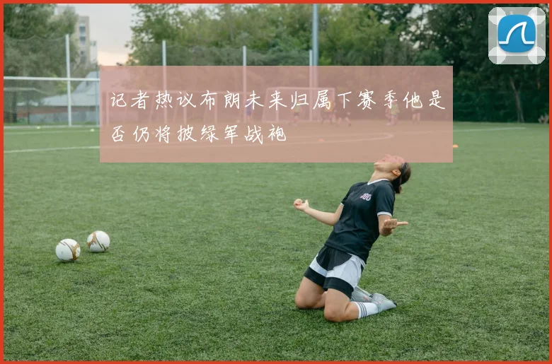 记者热议布朗未来归属下赛季他是否仍将披绿军战袍