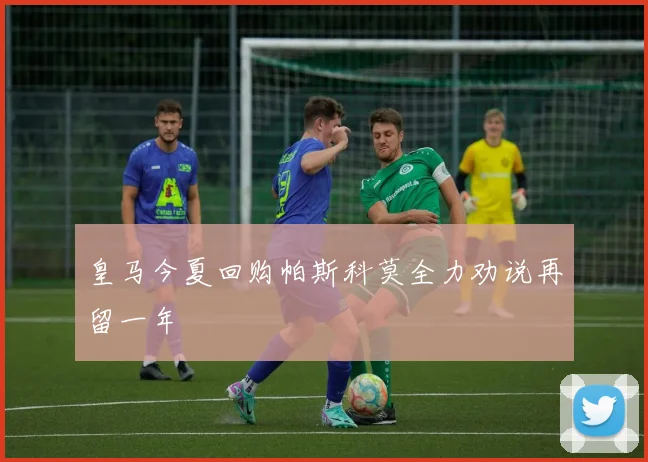 皇马今夏回购帕斯科莫全力劝说再留一年