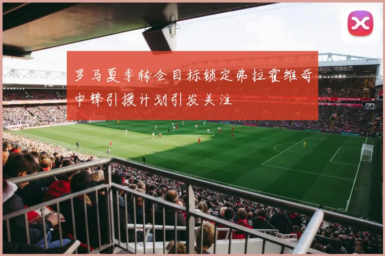 罗马夏季转会目标锁定弗拉霍维奇中锋引援计划引发关注